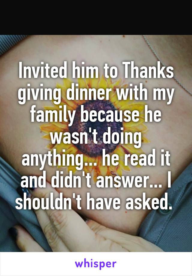 Invited him to Thanks giving dinner with my family because he wasn't doing anything... he read it and didn't answer... I shouldn't have asked. 