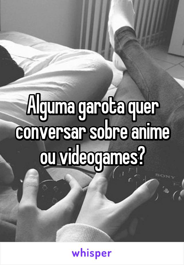 Alguma garota quer conversar sobre anime ou videogames?