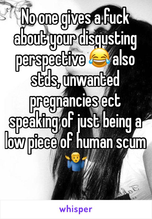 No one gives a fuck about your disgusting perspective 😂 also stds, unwanted pregnancies ect speaking of just being a low piece of human scum 🤷‍♂️