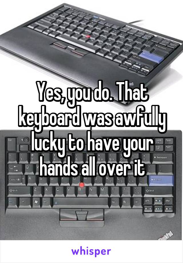 Yes, you do. That keyboard was awfully lucky to have your hands all over it