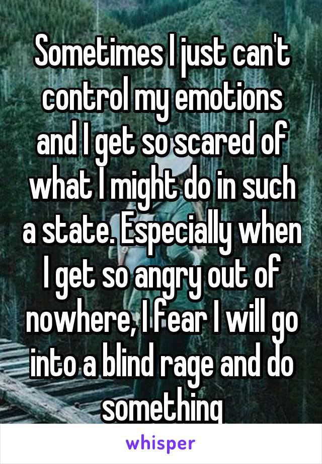 Sometimes I just can't control my emotions and I get so scared of what I might do in such a state. Especially when I get so angry out of nowhere, I fear I will go into a blind rage and do something