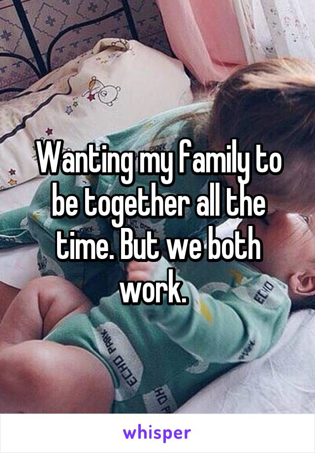 Wanting my family to be together all the time. But we both work.  