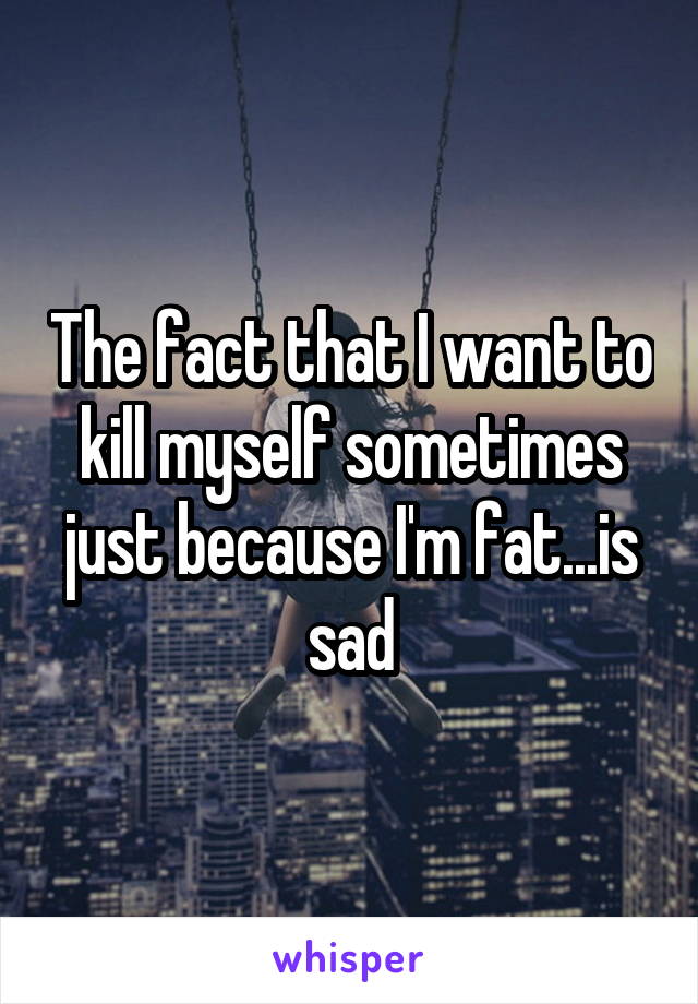 The fact that I want to kill myself sometimes just because I'm fat...is sad