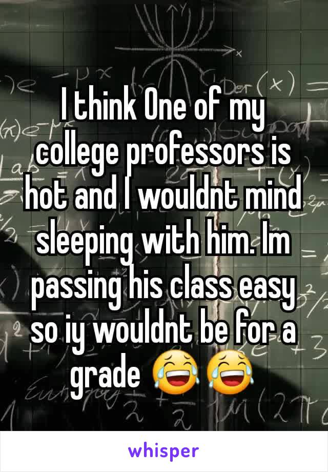 I think One of my college professors is hot and I wouldnt mind sleeping with him. Im passing his class easy so iy wouldnt be for a grade 😂😂