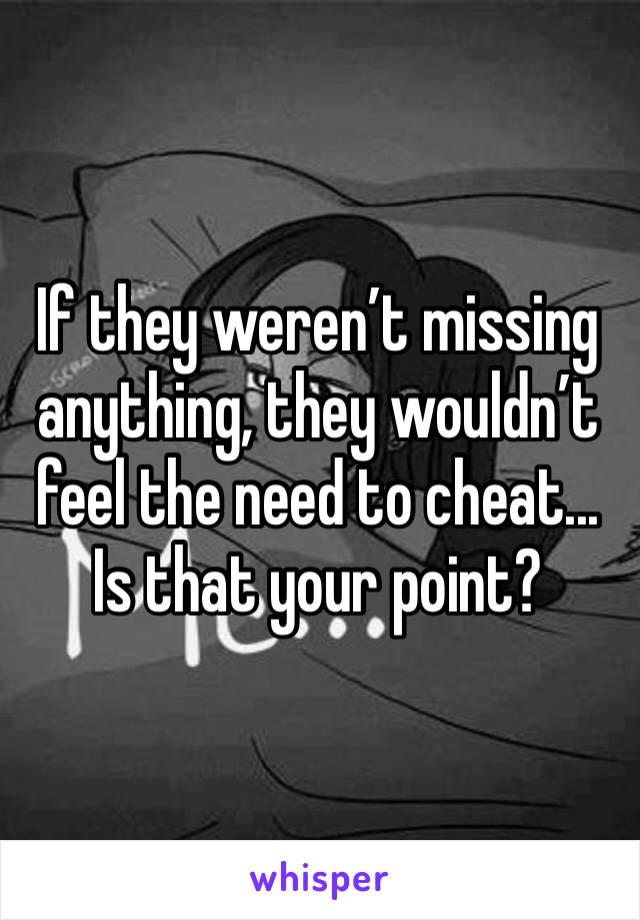 If they weren’t missing anything, they wouldn’t feel the need to cheat... Is that your point?