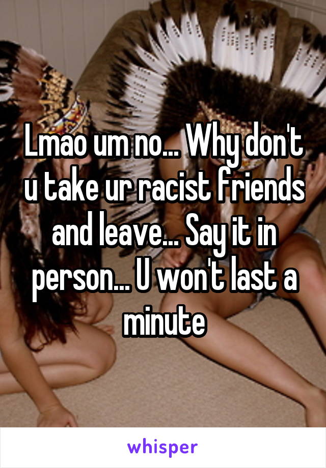 Lmao um no... Why don't u take ur racist friends and leave... Say it in person... U won't last a minute