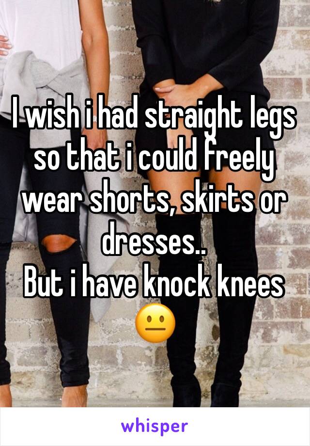 I wish i had straight legs so that i could freely wear shorts, skirts or dresses..
But i have knock knees
😐