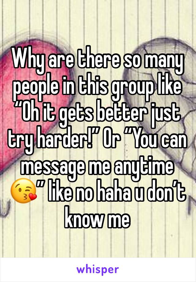 Why are there so many people in this group like “Oh it gets better just try harder!” Or “You can message me anytime 😘” like no haha u don’t know me