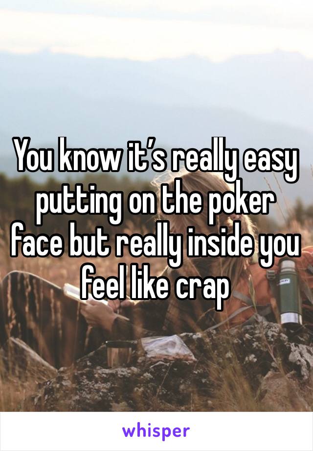 You know it’s really easy putting on the poker face but really inside you feel like crap