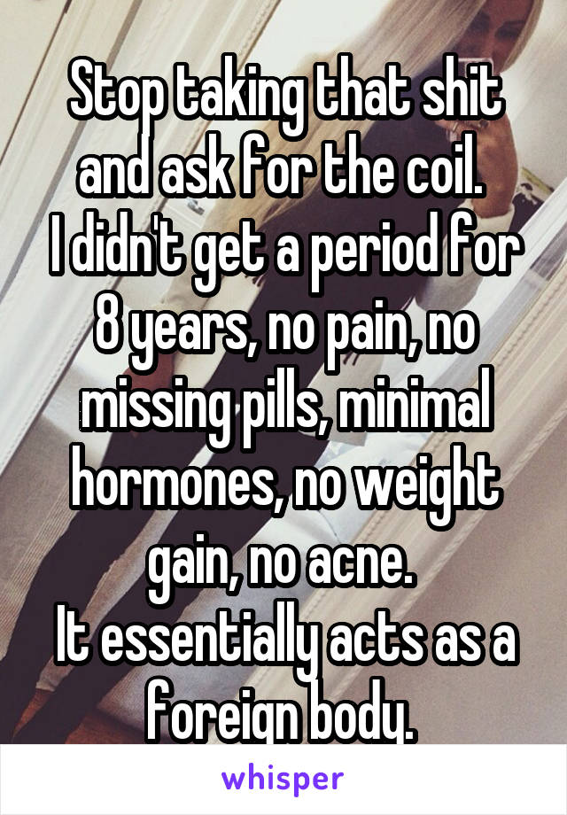 Stop taking that shit and ask for the coil. 
I didn't get a period for 8 years, no pain, no missing pills, minimal hormones, no weight gain, no acne. 
It essentially acts as a foreign body. 