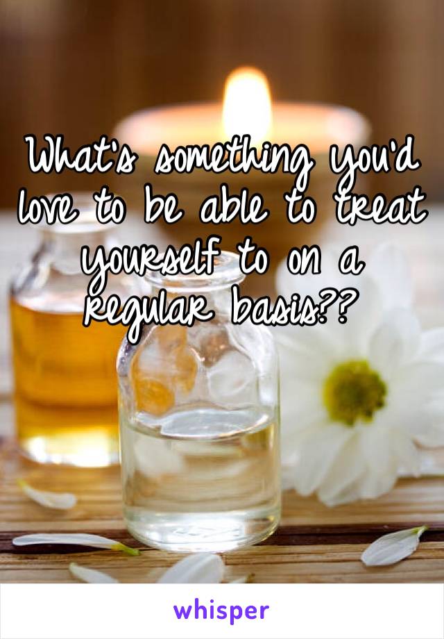What’s something you’d love to be able to treat yourself to on a regular basis??