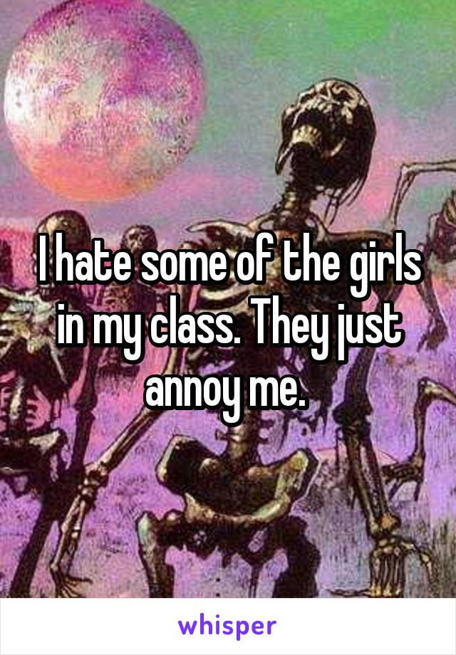 I hate some of the girls in my class. They just annoy me. 