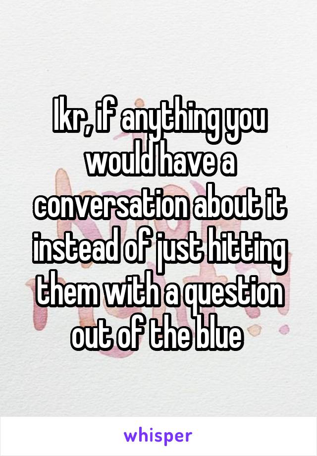 Ikr, if anything you would have a conversation about it instead of just hitting them with a question out of the blue 