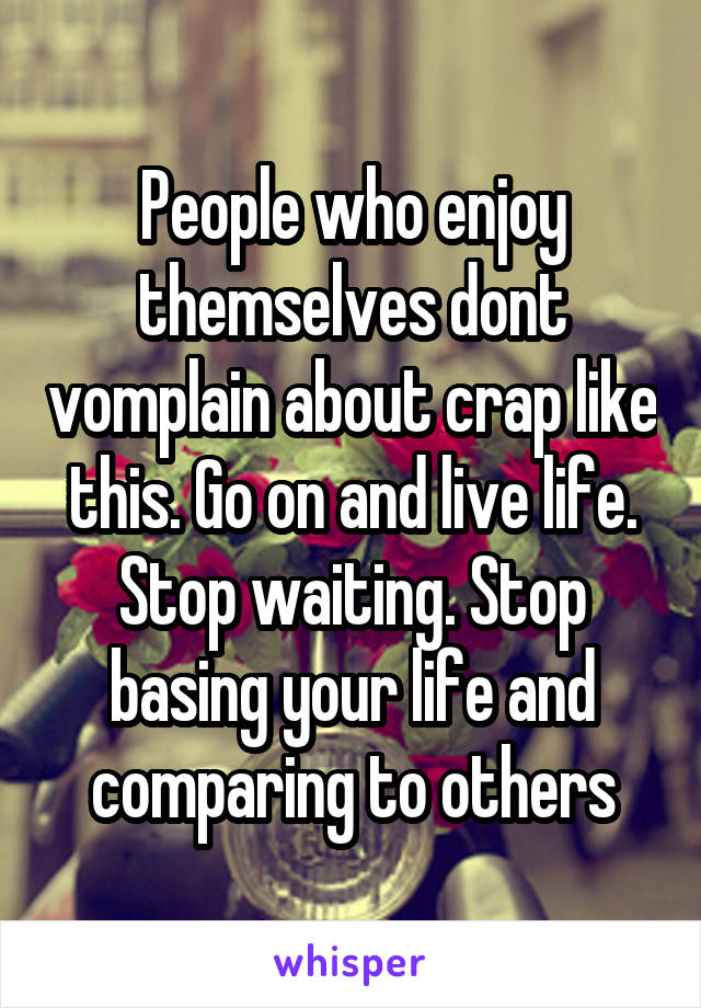 People who enjoy themselves dont vomplain about crap like this. Go on and live life. Stop waiting. Stop basing your life and comparing to others