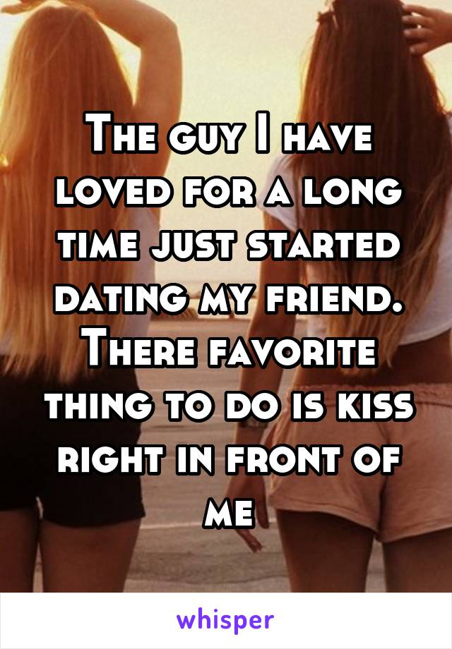 The guy I have loved for a long time just started dating my friend. There favorite thing to do is kiss right in front of me