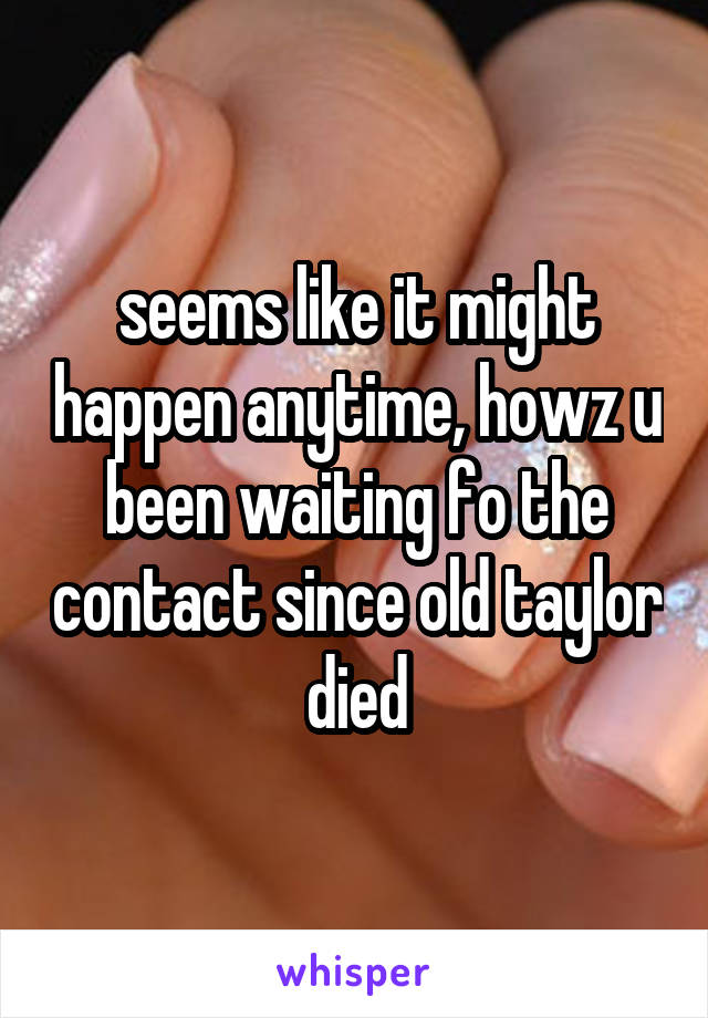 seems like it might happen anytime, howz u been waiting fo the contact since old taylor died