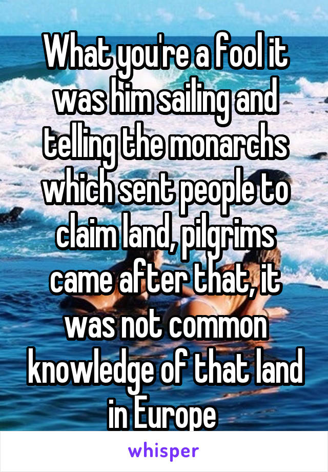 What you're a fool it was him sailing and telling the monarchs which sent people to claim land, pilgrims came after that, it was not common knowledge of that land in Europe 