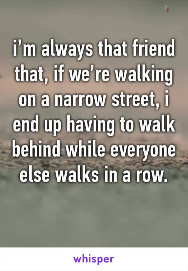 i’m always that friend that, if we’re walking on a narrow street, i end up having to walk behind while everyone else walks in a row.