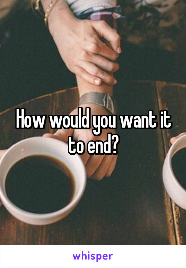 How would you want it to end?