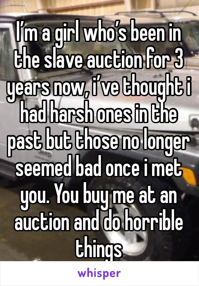 I’m a girl who’s been in the slave auction for 3 years now, i’ve thought i had harsh ones in the past but those no longer seemed bad once i met you. You buy me at an auction and do horrible things 