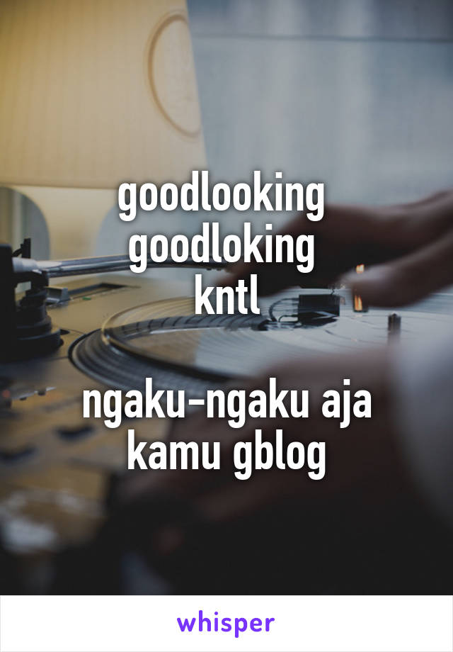 goodlooking 
goodloking 
kntl

ngaku-ngaku aja
kamu gblog