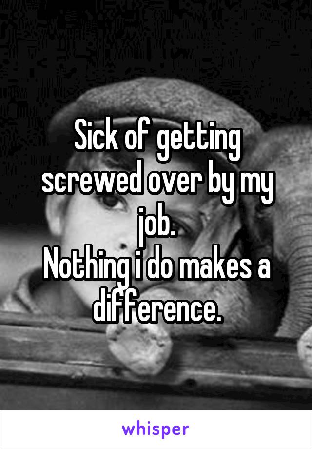 Sick of getting screwed over by my job.
Nothing i do makes a difference.