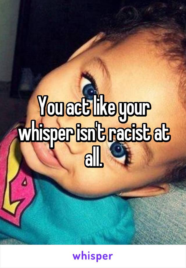 You act like your whisper isn't racist at all.