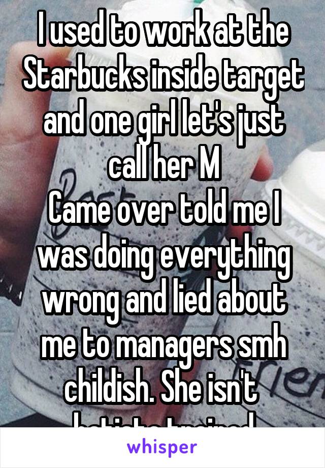 I used to work at the Starbucks inside target and one girl let's just call her M
Came over told me I was doing everything wrong and lied about me to managers smh childish. She isn't  batista trained