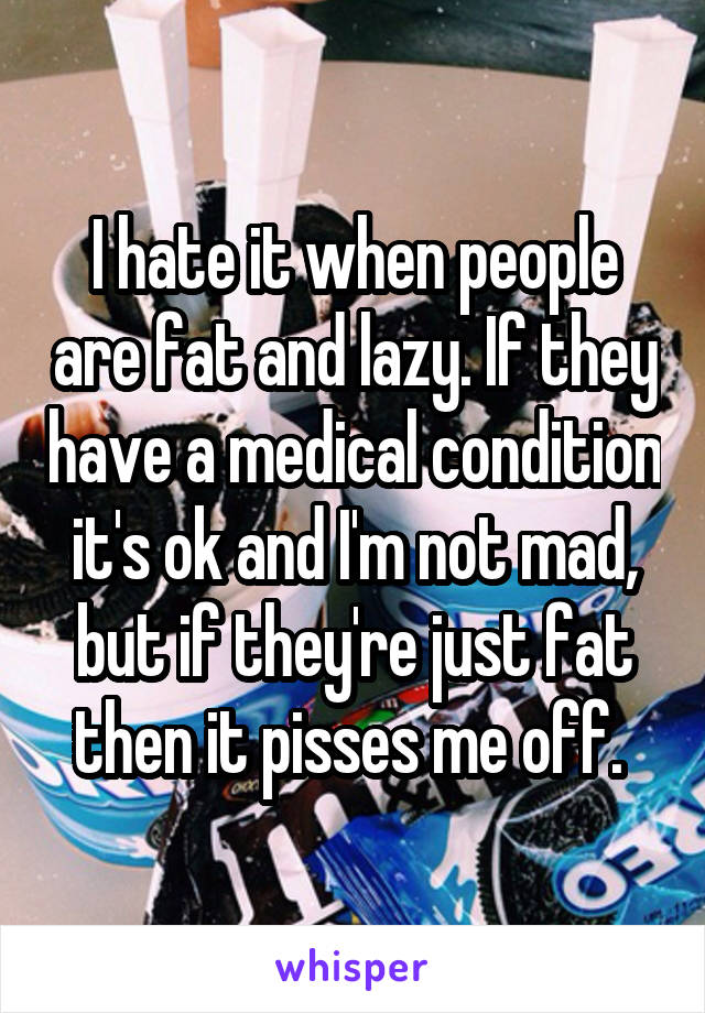 I hate it when people are fat and lazy. If they have a medical condition it's ok and I'm not mad, but if they're just fat then it pisses me off. 