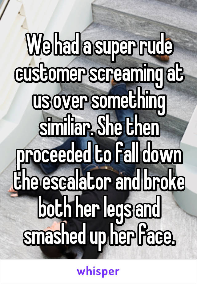 We had a super rude customer screaming at us over something similiar. She then proceeded to fall down the escalator and broke both her legs and smashed up her face.