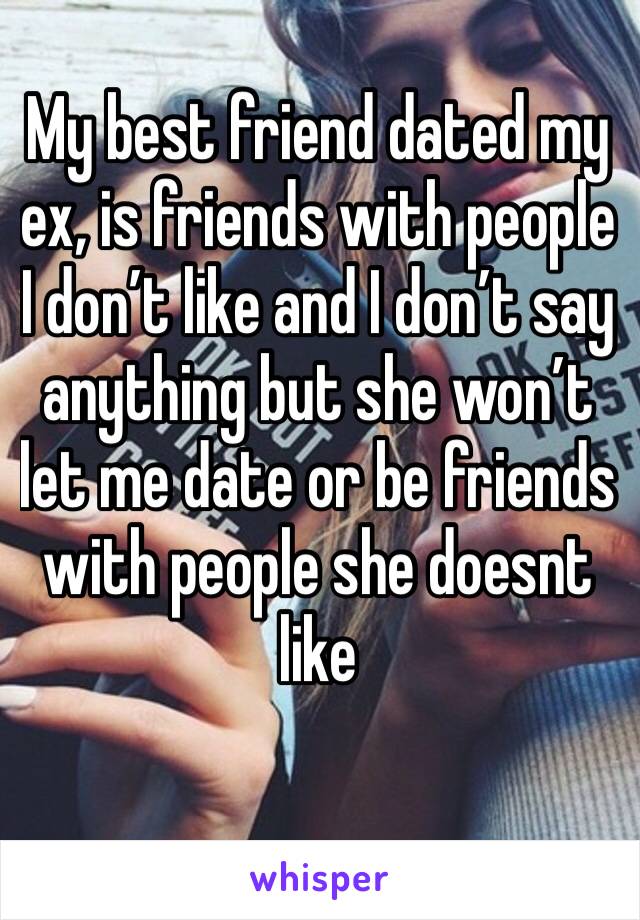 My best friend dated my ex, is friends with people I don’t like and I don’t say anything but she won’t let me date or be friends with people she doesnt like 