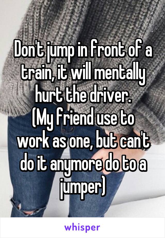 Don't jump in front of a train, it will mentally hurt the driver.
(My friend use to work as one, but can't do it anymore do to a jumper)