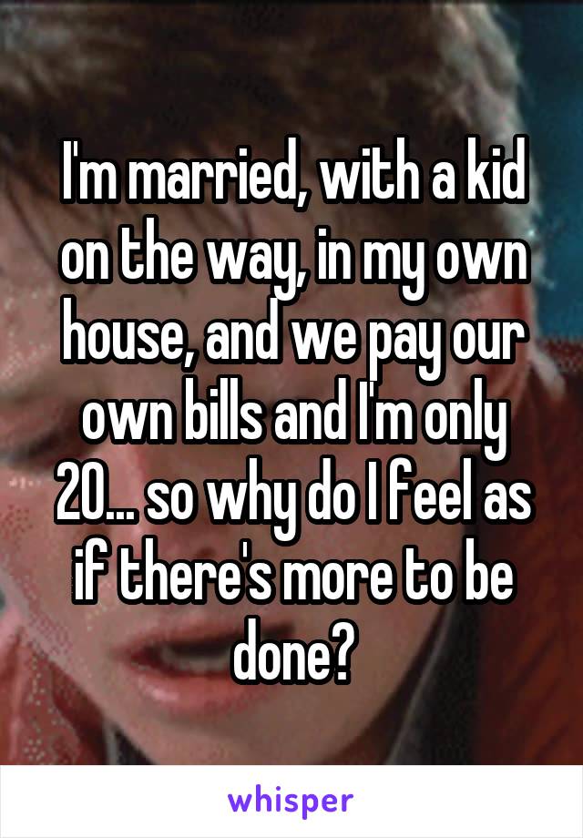 I'm married, with a kid on the way, in my own house, and we pay our own bills and I'm only 20... so why do I feel as if there's more to be done?