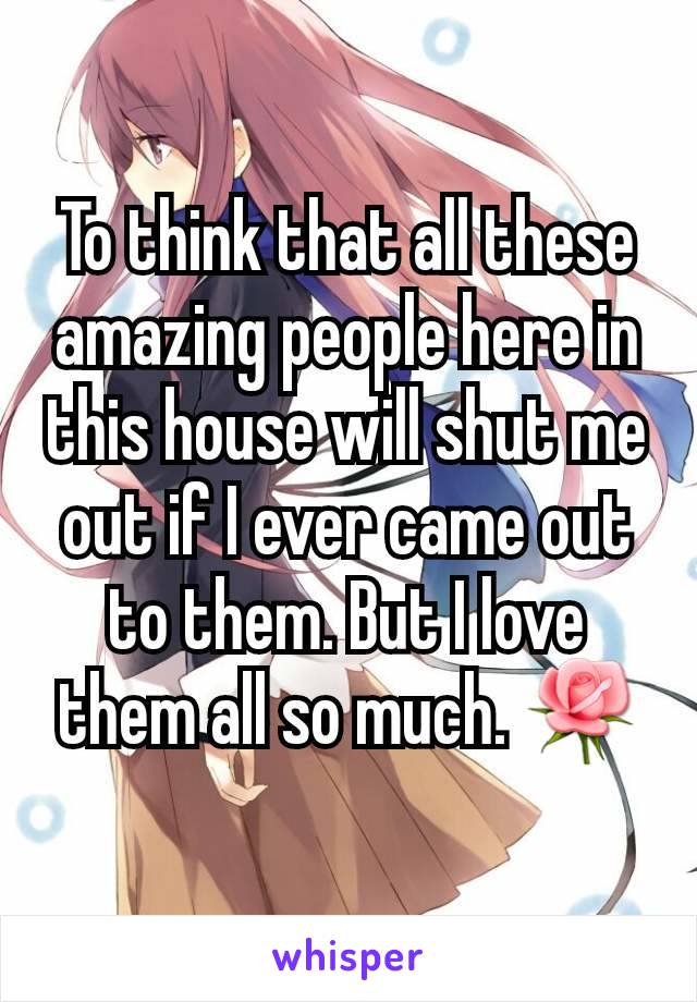 To think that all these amazing people here in this house will shut me out if I ever came out to them. But I love them all so much. 🌹