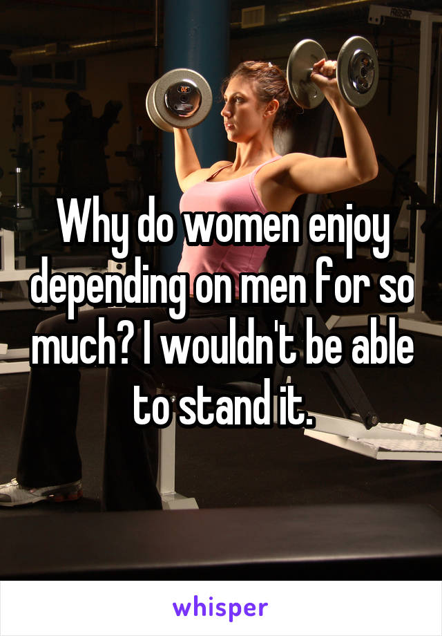 Why do women enjoy depending on men for so much? I wouldn't be able to stand it.