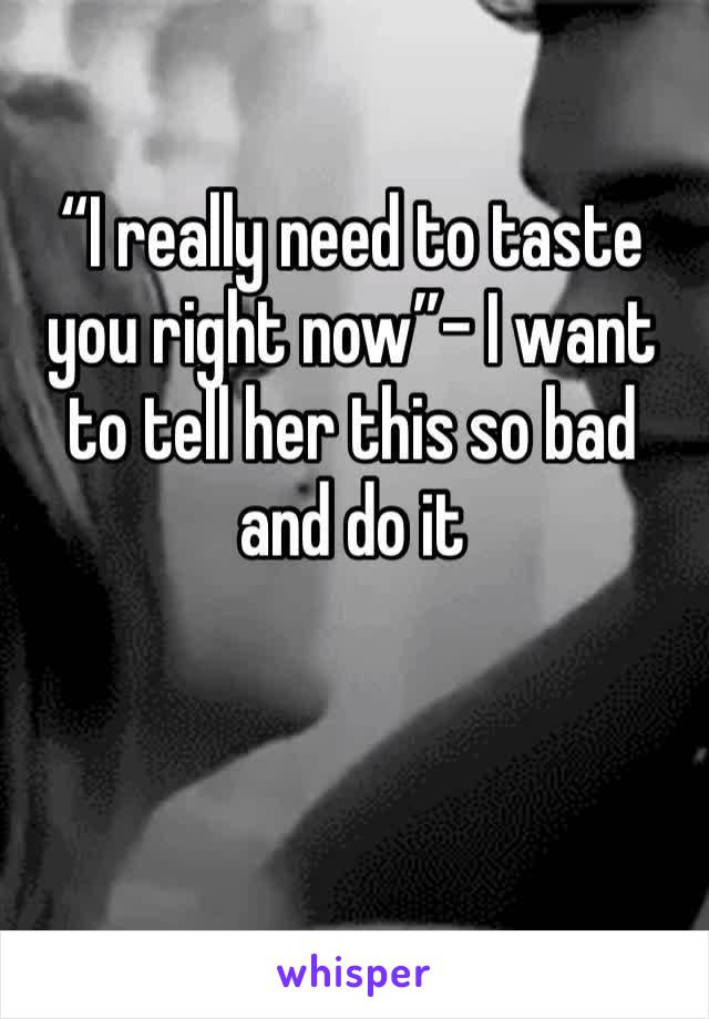 “I really need to taste you right now”- I want to tell her this so bad and do it 