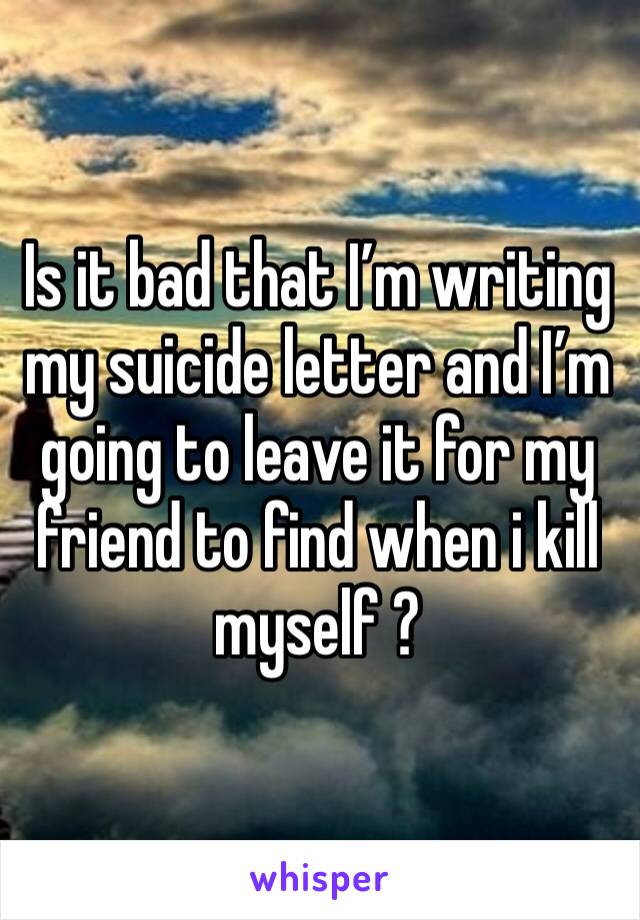Is it bad that I’m writing my suicide letter and I’m going to leave it for my friend to find when i kill myself ? 
