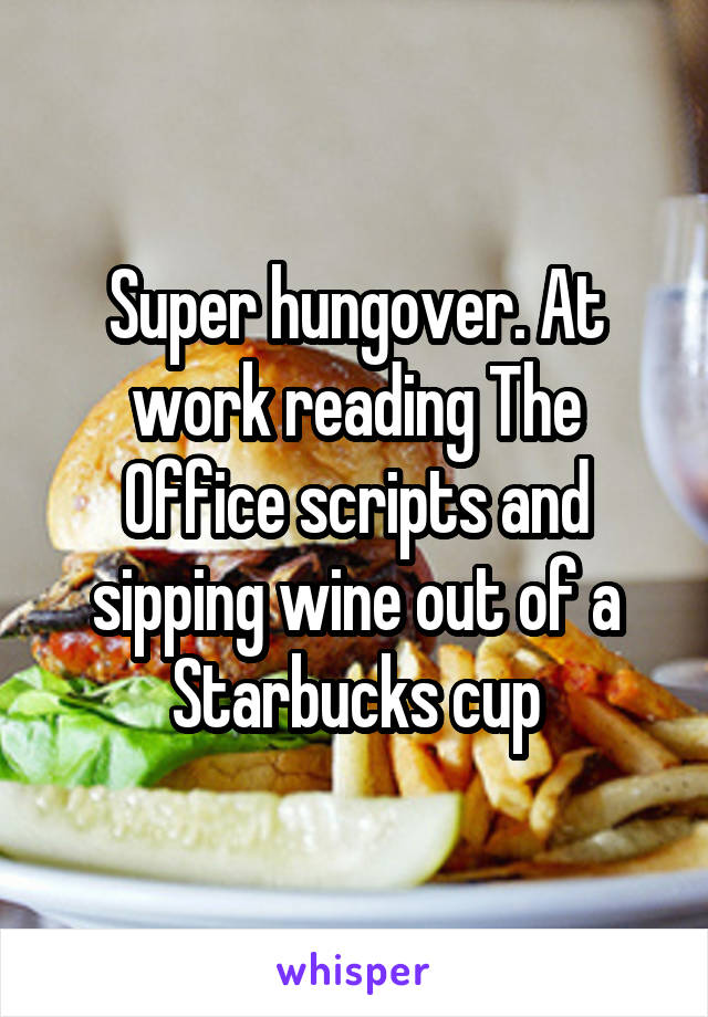 Super hungover. At work reading The Office scripts and sipping wine out of a Starbucks cup