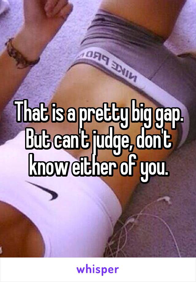 That is a pretty big gap. But can't judge, don't know either of you.