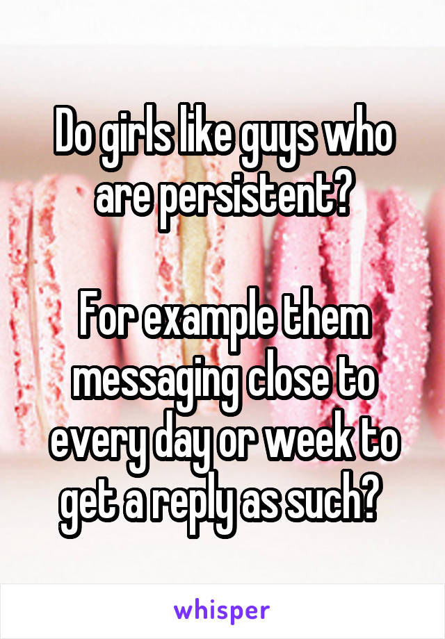 Do girls like guys who are persistent?

For example them messaging close to every day or week to get a reply as such? 