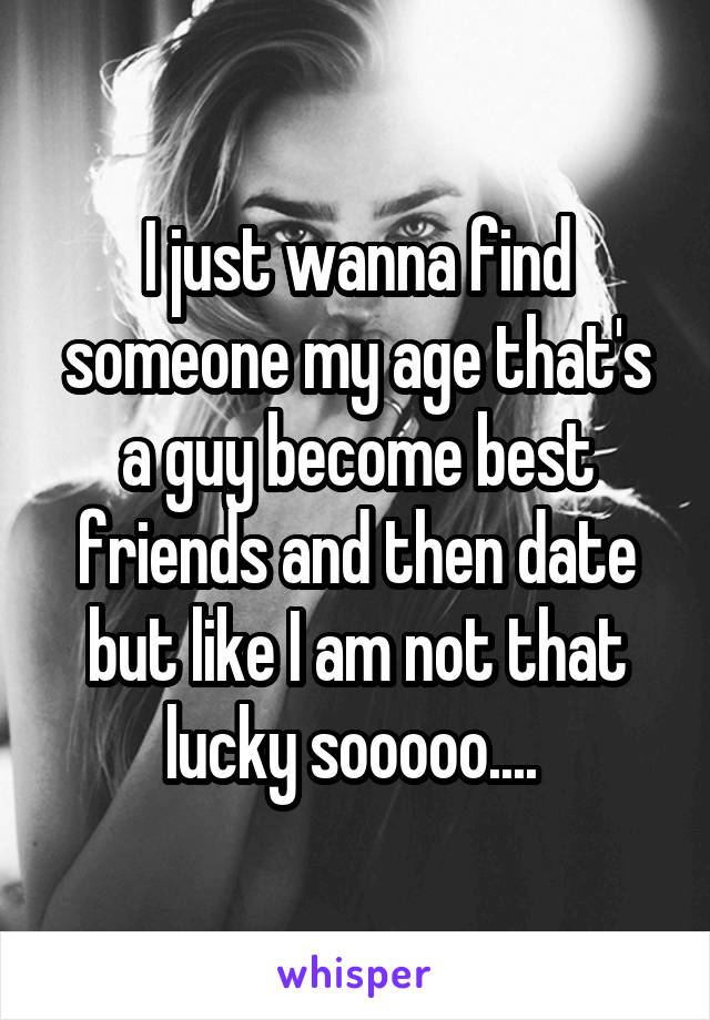 I just wanna find someone my age that's a guy become best friends and then date but like I am not that lucky sooooo.... 