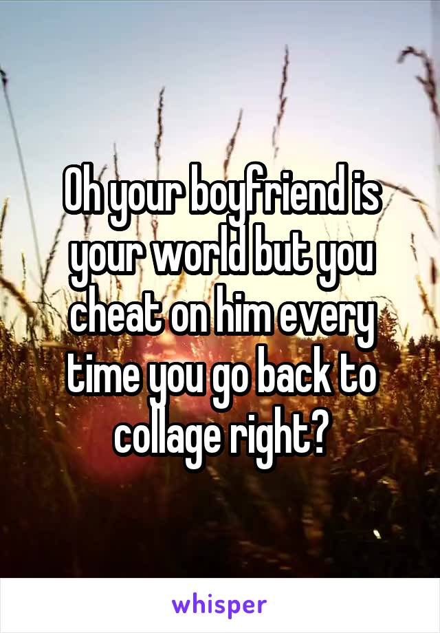 Oh your boyfriend is your world but you cheat on him every time you go back to collage right?