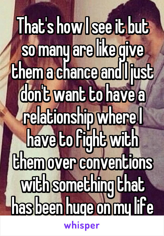 That's how I see it but so many are like give them a chance and I just don't want to have a relationship where I have to fight with them over conventions with something that has been huge on my life
