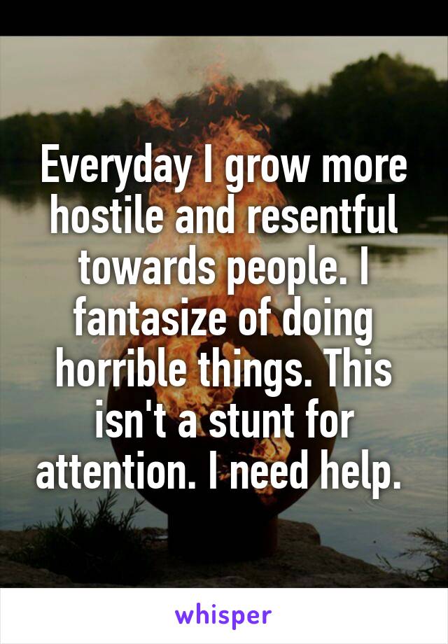 Everyday I grow more hostile and resentful towards people. I fantasize of doing horrible things. This isn't a stunt for attention. I need help. 