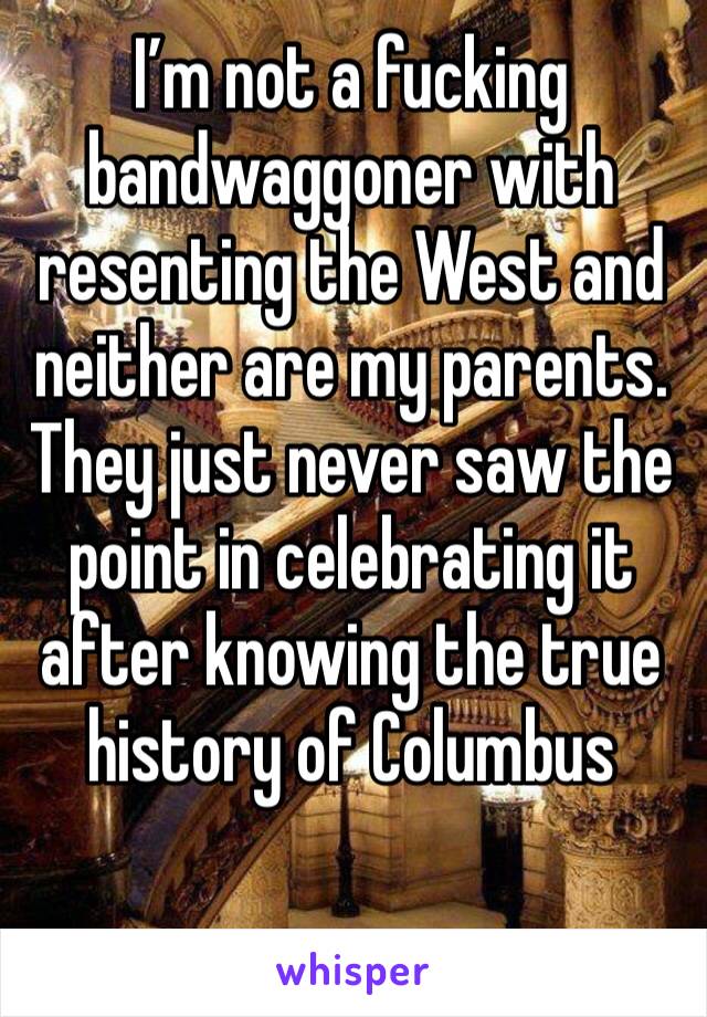 I’m not a fucking bandwaggoner with resenting the West and neither are my parents. They just never saw the point in celebrating it after knowing the true history of Columbus