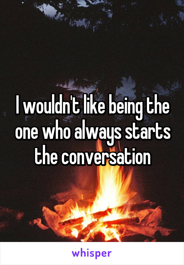 I wouldn't like being the one who always starts the conversation