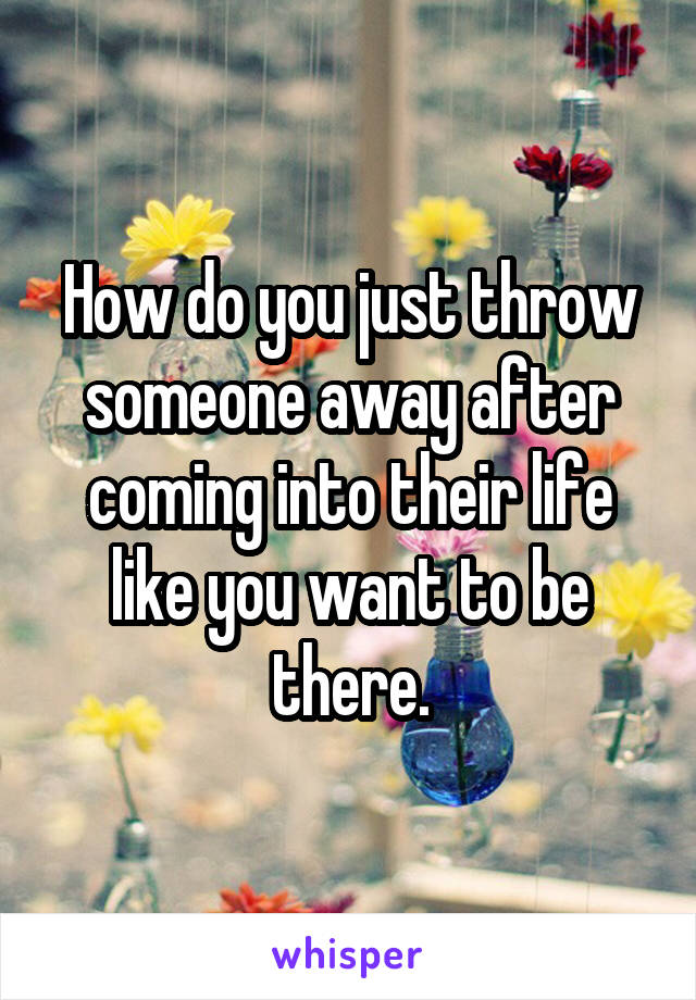 How do you just throw someone away after coming into their life like you want to be there.