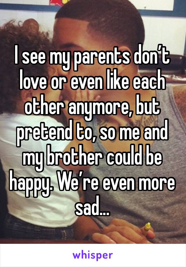 I see my parents don’t love or even like each other anymore, but pretend to, so me and my brother could be happy. We’re even more sad...