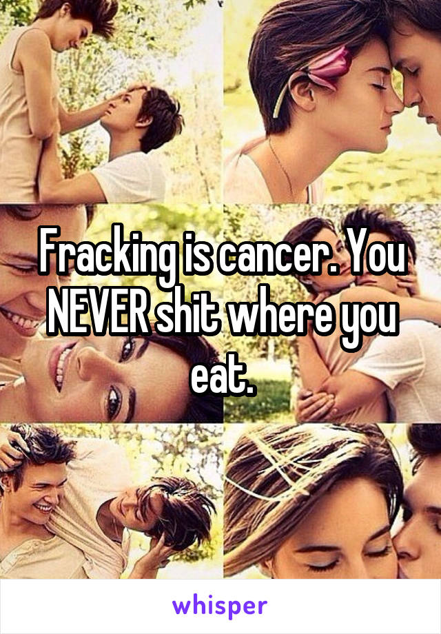 Fracking is cancer. You NEVER shit where you eat.