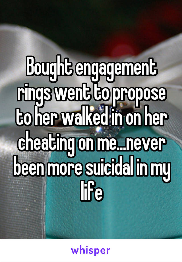 Bought engagement rings went to propose to her walked in on her cheating on me...never been more suicidal in my life